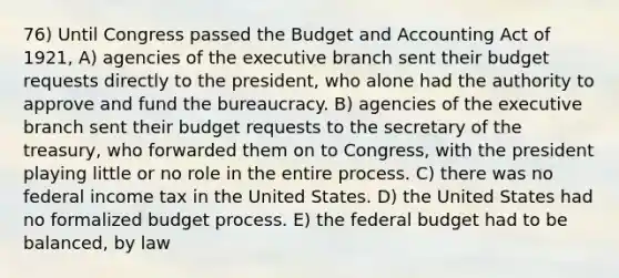 76) Until Congress passed the Budget and Accounting Act of 1921, A) agencies of the executive branch sent their budget requests directly to the president, who alone had the authority to approve and fund the bureaucracy. B) agencies of the executive branch sent their budget requests to the secretary of the treasury, who forwarded them on to Congress, with the president playing little or no role in the entire process. C) there was no federal income tax in the United States. D) the United States had no formalized budget process. E) the federal budget had to be balanced, by law