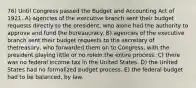 76) Until Congress passed the Budget and Accounting Act of 1921, A) agencies of the executive branch sent their budget requests directly to the president, who alone had the authority to approve and fund the bureaucracy. B) agencies of the executive branch sent their budget requests to the secretary of thetreasury, who forwarded them on to Congress, with the president playing little or no rolein the entire process. C) there was no federal income tax in the United States. D) the United States had no formalized budget process. E) the federal budget had to be balanced, by law.