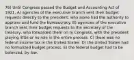 76) Until Congress passed the Budget and Accounting Act of 1921, A) agencies of the executive branch sent their budget requests directly to the president, who alone had the authority to approve and fund the bureaucracy. B) agencies of the executive branch sent their budget requests to the secretary of the treasury, who forwarded them on to Congress, with the president playing little or no role in the entire process. C) there was no federal income tax in the United States. D) the United States had no formalized budget process. E) the federal budget had to be balanced, by law.