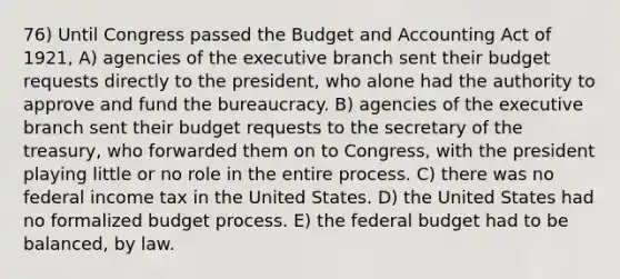 76) Until Congress passed the Budget and Accounting Act of 1921, A) agencies of the executive branch sent their budget requests directly to the president, who alone had the authority to approve and fund the bureaucracy. B) agencies of the executive branch sent their budget requests to the secretary of the treasury, who forwarded them on to Congress, with the president playing little or no role in the entire process. C) there was no federal income tax in the United States. D) the United States had no formalized budget process. E) the federal budget had to be balanced, by law.