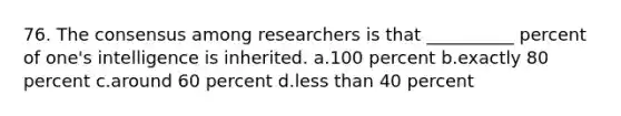 76. The consensus among researchers is that __________ percent of one's intelligence is inherited. a.100 percent b.exactly 80 percent c.around 60 percent d.less than 40 percent