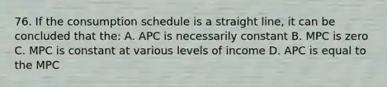 76. If the consumption schedule is a straight line, it can be concluded that the: A. APC is necessarily constant B. MPC is zero C. MPC is constant at various levels of income D. APC is equal to the MPC