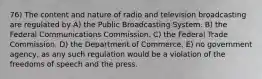 76) The content and nature of radio and television broadcasting are regulated by A) the Public Broadcasting System. B) the Federal Communications Commission. C) the Federal Trade Commission. D) the Department of Commerce. E) no government agency, as any such regulation would be a violation of the freedoms of speech and the press.