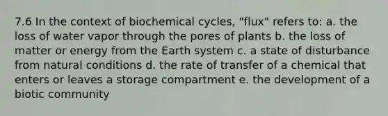 7.6 In the context of biochemical cycles, "flux" refers to: a. the loss of water vapor through the pores of plants b. the loss of matter or energy from the Earth system c. a state of disturbance from natural conditions d. the rate of transfer of a chemical that enters or leaves a storage compartment e. the development of a biotic community