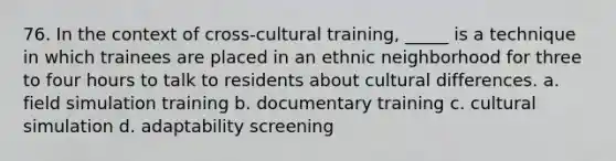 76. In the context of cross-cultural training, _____ is a technique in which trainees are placed in an ethnic neighborhood for three to four hours to talk to residents about cultural differences. a. field simulation training b. documentary training c. cultural simulation d. adaptability screening