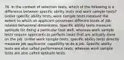 76. In the context of selection tests, which of the following is a difference between specific ability tests and work sample tests? Unlike specific ability tests, work sample tests measure the extent to which an applicant possesses different kinds of job-related behavioral dimensions. Specific ability tests measure aptitude for doing a particular task well, whereas work sample tests require applicants to perform tasks that are actually done on the job. Unlike work sample tests, specific ability tests directly measure job applicants' capability to do a job. Specific ability tests are also called performance tests, whereas work sample tests are also called aptitude tests.