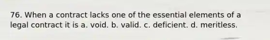 76. When a contract lacks one of the essential elements of a legal contract it is a. void. b. valid. c. deficient. d. meritless.