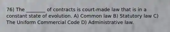 76) The ________ of contracts is court-made law that is in a constant state of evolution. A) Common law B) Statutory law C) The Uniform Commercial Code D) Administrative law.