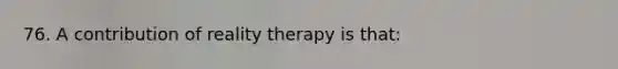 76. A contribution of reality therapy is that: