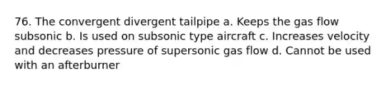 76. The convergent divergent tailpipe a. Keeps the gas flow subsonic b. Is used on subsonic type aircraft c. Increases velocity and decreases pressure of supersonic gas flow d. Cannot be used with an afterburner