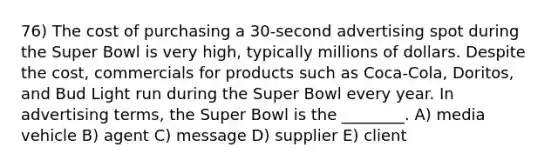 76) The cost of purchasing a 30-second advertising spot during the Super Bowl is very high, typically millions of dollars. Despite the cost, commercials for products such as Coca-Cola, Doritos, and Bud Light run during the Super Bowl every year. In advertising terms, the Super Bowl is the ________. A) media vehicle B) agent C) message D) supplier E) client