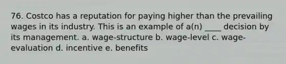 76. Costco has a reputation for paying higher than the prevailing wages in its industry. This is an example of a(n) ____ decision by its management. a. wage-structure b. wage-level c. wage-evaluation d. incentive e. benefits