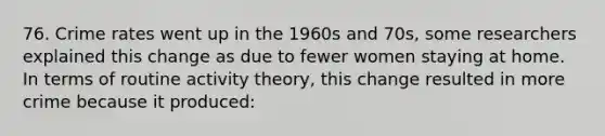 76. Crime rates went up in the 1960s and 70s, some researchers explained this change as due to fewer women staying at home. In terms of routine activity theory, this change resulted in more crime because it produced: