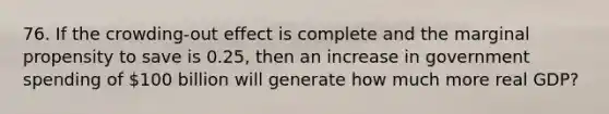 76. If the crowding-out effect is complete and the marginal propensity to save is 0.25, then an increase in government spending of 100 billion will generate how much more real GDP?