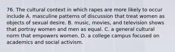 76. The cultural context in which rapes are more likely to occur include A. masculine patterns of discussion that treat women as objects of sexual desire. B. music, movies, and television shows that portray women and men as equal. C. a general cultural norm that empowers women. D. a college campus focused on academics and social activism.