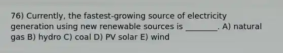 76) Currently, the fastest‑growing source of electricity generation using new renewable sources is ________. A) natural gas B) hydro C) coal D) PV solar E) wind