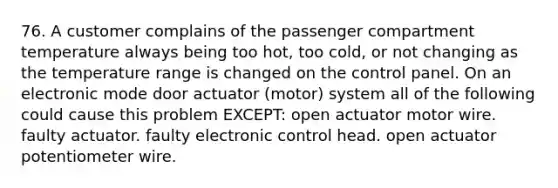 76. A customer complains of the passenger compartment temperature always being too hot, too cold, or not changing as the temperature range is changed on the control panel. On an electronic mode door actuator (motor) system all of the following could cause this problem EXCEPT: open actuator motor wire. faulty actuator. faulty electronic control head. open actuator potentiometer wire.