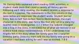 76. During daily sustained silent reading (SSR) activities, a student reads texts that cover a variety of literary genres. Following each daily reading, the student records a response to the text in a journal. The statements in the first column in the table below are responses the student wrote. Student Journal Entry Text-to-Self Text-to-Text Text-to-World Nathan, the main character in this story, was funny like that silly cat in a story my teacher read in kindergarten. 1 2 3 When the tadpole changed into a frog in the story, it reminded me of what we learned in our science book about metamorphosis. 4 5 6 I understood how Angela felt in the story when her family gave her a surprise birthday party. Once my mom told me my family was going on a vacation I had been asking for and I was so excited. 7 8 9