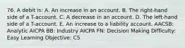 76. A debit is: A. An increase in an account. B. The right-hand side of a T-account. C. A decrease in an account. D. The left-hand side of a T-account. E. An increase to a liability account. AACSB: Analytic AICPA BB: Industry AICPA FN: Decision Making Difficulty: Easy Learning Objective: C5