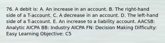 76. A debit is: A. An increase in an account. B. The right-hand side of a T-account. C. A decrease in an account. D. The left-hand side of a T-account. E. An increase to a liability account. AACSB: Analytic AICPA BB: Industry AICPA FN: Decision Making Difficulty: Easy Learning Objective: C5