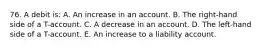 76. A debit is: A. An increase in an account. B. The right-hand side of a T-account. C. A decrease in an account. D. The left-hand side of a T-account. E. An increase to a liability account.