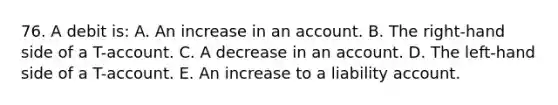 76. A debit is: A. An increase in an account. B. The right-hand side of a T-account. C. A decrease in an account. D. The left-hand side of a T-account. E. An increase to a liability account.