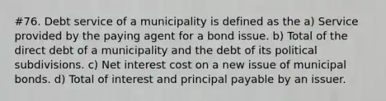 #76. Debt service of a municipality is defined as the a) Service provided by the paying agent for a bond issue. b) Total of the direct debt of a municipality and the debt of its political subdivisions. c) Net interest cost on a new issue of municipal bonds. d) Total of interest and principal payable by an issuer.