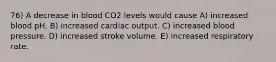 76) A decrease in blood CO2 levels would cause A) increased blood pH. B) increased <a href='https://www.questionai.com/knowledge/kyxUJGvw35-cardiac-output' class='anchor-knowledge'>cardiac output</a>. C) increased blood pressure. D) increased stroke volume. E) increased respiratory rate.