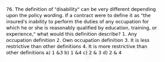 76. The definition of "disability" can be very different depending upon the policy wording. If a contract were to define it as "the insured's inability to perform the duties of any occupation for which he or she is reasonably qualified by education, training, or experience," what would this definition describe? 1. Any occupation definition 2. Own occupation definition 3. It is less restrictive than other definitions 4. It is more restrictive than other definitions a) 1 &3 b) 1 &4 c) 2 & 3 d) 2 & 4