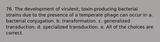 76. The development of virulent, toxin-producing bacterial strains due to the presence of a temperate phage can occur in a. bacterial conjugation. b. transformation. c. generalized transduction. d. specialized transduction. e. All of the choices are correct.