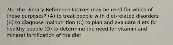 76. The Dietary Reference Intakes may be used for which of these purposes? (A) to treat people with diet-related disorders (B) to diagnose malnutrition (C) to plan and evaluate diets for healthy people (D) to determine the need for vitamin and mineral fortification of the diet