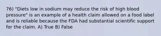 76) "Diets low in sodium may reduce the risk of high blood pressure" is an example of a health claim allowed on a food label and is reliable because the FDA had substantial scientific support for the claim. A) True B) False