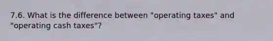 7.6. What is the difference between "operating taxes" and "operating cash taxes"?