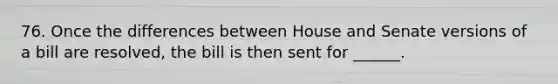 76. Once the differences between House and Senate versions of a bill are resolved, the bill is then sent for ______.