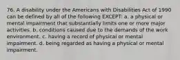 76. A disability under the Americans with Disabilities Act of 1990 can be defined by all of the following EXCEPT: a. a physical or mental impairment that substantially limits one or more major activities. b. conditions caused due to the demands of the work environment. c. having a record of physical or mental impairment. d. being regarded as having a physical or mental impairment.