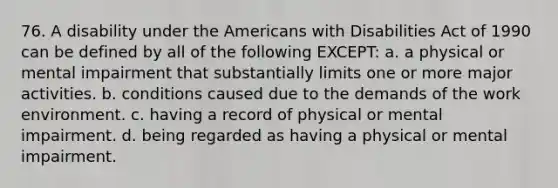 76. A disability under the Americans with Disabilities Act of 1990 can be defined by all of the following EXCEPT: a. a physical or mental impairment that substantially limits one or more major activities. b. conditions caused due to the demands of the work environment. c. having a record of physical or mental impairment. d. being regarded as having a physical or mental impairment.