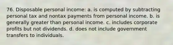 76. Disposable personal income: a. is computed by subtracting personal tax and nontax payments from personal income. b. is generally greater than personal income. c. includes corporate profits but not dividends. d. does not include government transfers to individuals.