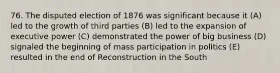 76. The disputed election of 1876 was significant because it (A) led to the growth of third parties (B) led to the expansion of executive power (C) demonstrated the power of big business (D) signaled the beginning of mass participation in politics (E) resulted in the end of Reconstruction in the South