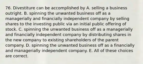 76. Divestiture can be accomplished by A. selling a business outright. B. spinning the unwanted business off as a managerially and financially independent company by selling shares to the investing public via an initial public offering of stock. C. spinning the unwanted business off as a managerially and financially independent company by distributing shares in the new company to existing shareholders of the parent company. D. spinning the unwanted business off as a financially and managerially independent company. E. All of these choices are correct.