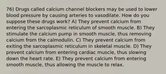 76) Drugs called calcium channel blockers may be used to lower <a href='https://www.questionai.com/knowledge/kD0HacyPBr-blood-pressure' class='anchor-knowledge'>blood pressure</a> by causing arteries to vasodilate. How do you suppose these drugs work? A) They prevent calcium from entering the sarcoplasmic reticulum of smooth muscle. B) They stimulate the calcium pump in smooth muscle, thus removing calcium from the calmodulin. C) They prevent calcium from exiting the sarcoplasmic reticulum in skeletal muscle. D) They prevent calcium from entering cardiac muscle, thus slowing down <a href='https://www.questionai.com/knowledge/kya8ocqc6o-the-heart' class='anchor-knowledge'>the heart</a> rate. E) They prevent calcium from entering smooth muscle, thus allowing the muscle to relax.