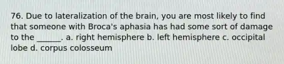 76. Due to lateralization of the brain, you are most likely to find that someone with Broca's aphasia has had some sort of damage to the ______. a. right hemisphere b. left hemisphere c. occipital lobe d. corpus colosseum