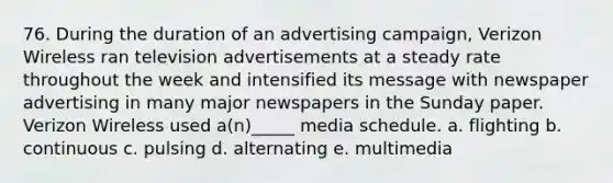 76. During the duration of an advertising campaign, Verizon Wireless ran television advertisements at a steady rate throughout the week and intensified its message with newspaper advertising in many major newspapers in the Sunday paper. Verizon Wireless used a(n)_____ media schedule. a. flighting b. continuous c. pulsing d. alternating e. multimedia