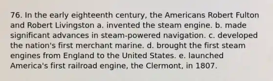 76. In the early eighteenth century, the Americans Robert Fulton and Robert Livingston a. invented the steam engine. b. made significant advances in steam-powered navigation. c. developed the nation's first merchant marine. d. brought the first steam engines from England to the United States. e. launched America's first railroad engine, the Clermont, in 1807.