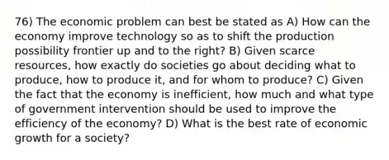 76) The economic problem can best be stated as A) How can the economy improve technology so as to shift the production possibility frontier up and to the right? B) Given scarce resources, how exactly do societies go about deciding what to produce, how to produce it, and for whom to produce? C) Given the fact that the economy is inefficient, how much and what type of government intervention should be used to improve the efficiency of the economy? D) What is the best rate of economic growth for a society?