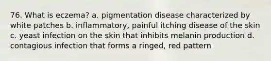 76. What is eczema? a. pigmentation disease characterized by white patches b. inflammatory, painful itching disease of the skin c. yeast infection on the skin that inhibits melanin production d. contagious infection that forms a ringed, red pattern