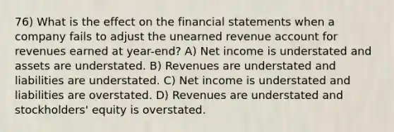 76) What is the effect on the financial statements when a company fails to adjust the unearned revenue account for revenues earned at year-end? A) Net income is understated and assets are understated. B) Revenues are understated and liabilities are understated. C) Net income is understated and liabilities are overstated. D) Revenues are understated and stockholders' equity is overstated.