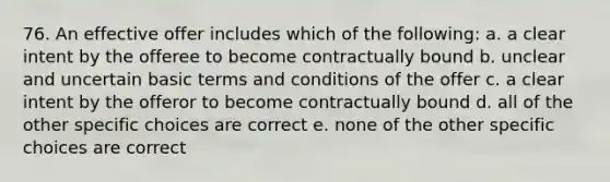 76. An effective offer includes which of the following: a. a clear intent by the offeree to become contractually bound b. unclear and uncertain basic terms and conditions of the offer c. a clear intent by the offeror to become contractually bound d. all of the other specific choices are correct e. none of the other specific choices are correct