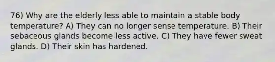 76) Why are the elderly less able to maintain a stable body temperature? A) They can no longer sense temperature. B) Their sebaceous glands become less active. C) They have fewer sweat glands. D) Their skin has hardened.