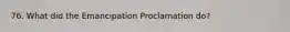 76. What did the Emancipation Proclamation do?