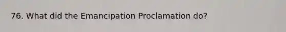 76. What did the Emancipation Proclamation do?